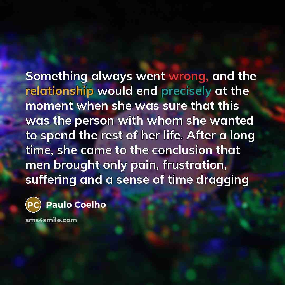 “Something always went wrong, and the relationship would end precisely at the moment when she was sure that this was the person with whom she wanted to spend the rest of her life. After a long time, she came to the conclusion that men brought only pain, frustration, suffering and a sense of time…” quote by Paulo Coelho
