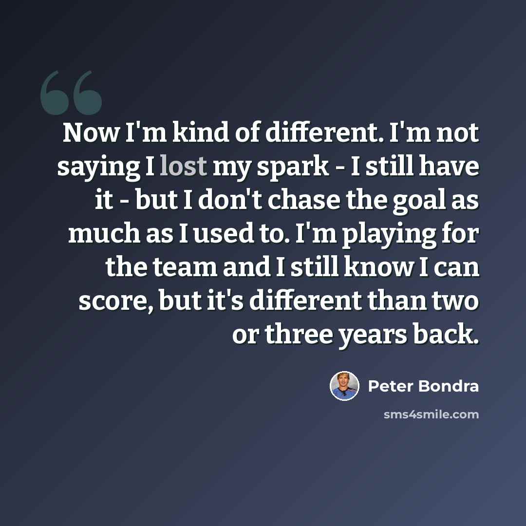 “Now I'm kind of different. I'm not saying I lost my spark - I still have it - but I don't chase the goal as much as I used to. I'm playing for the team and I still know I can score, but it's different than two or three years back.” quote by Peter Bondra