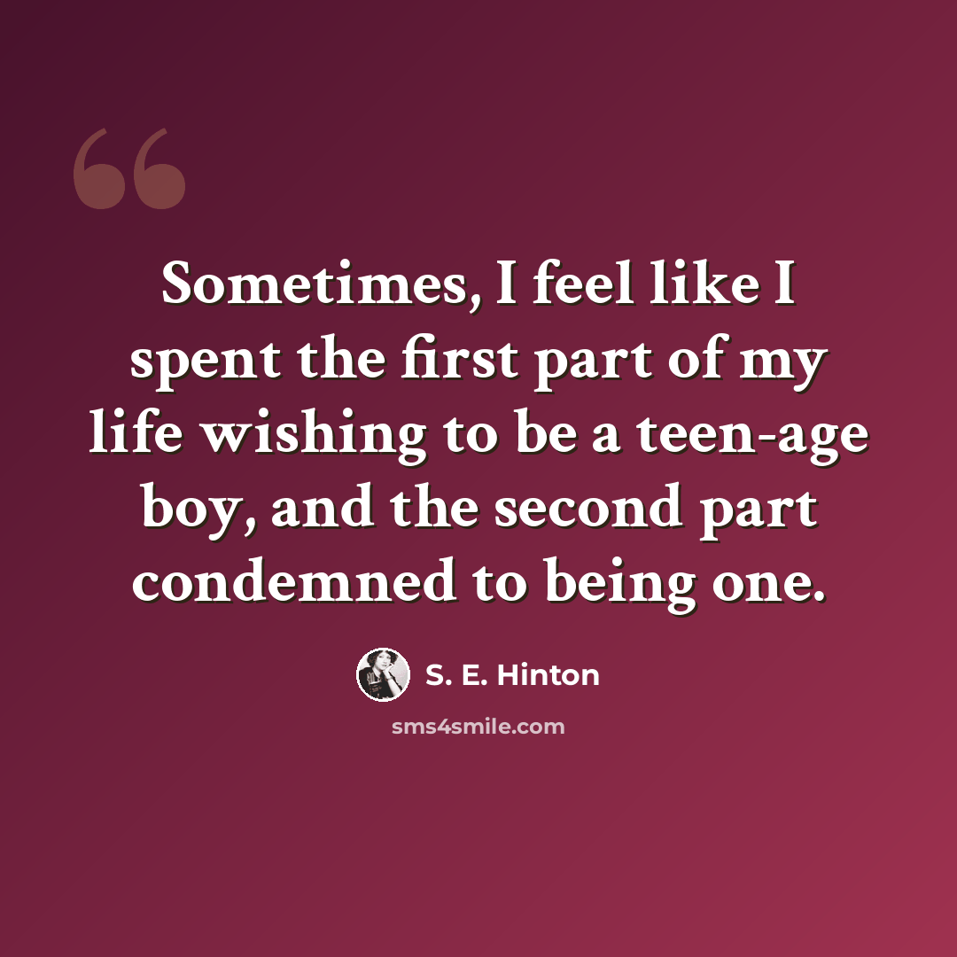 “Sometimes, I feel like I spent the first part of my life wishing to be a teen-age boy, and the second part condemned to being one.” quote by S. E. Hinton