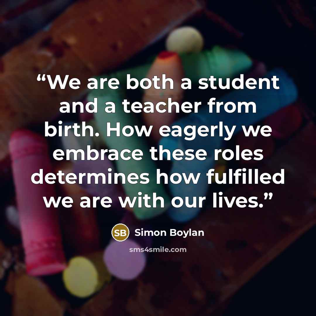 “We are both a student and a teacher from birth. How eagerly we embrace these roles determines how fulfilled we are with our lives.” quote by Simon Boylan