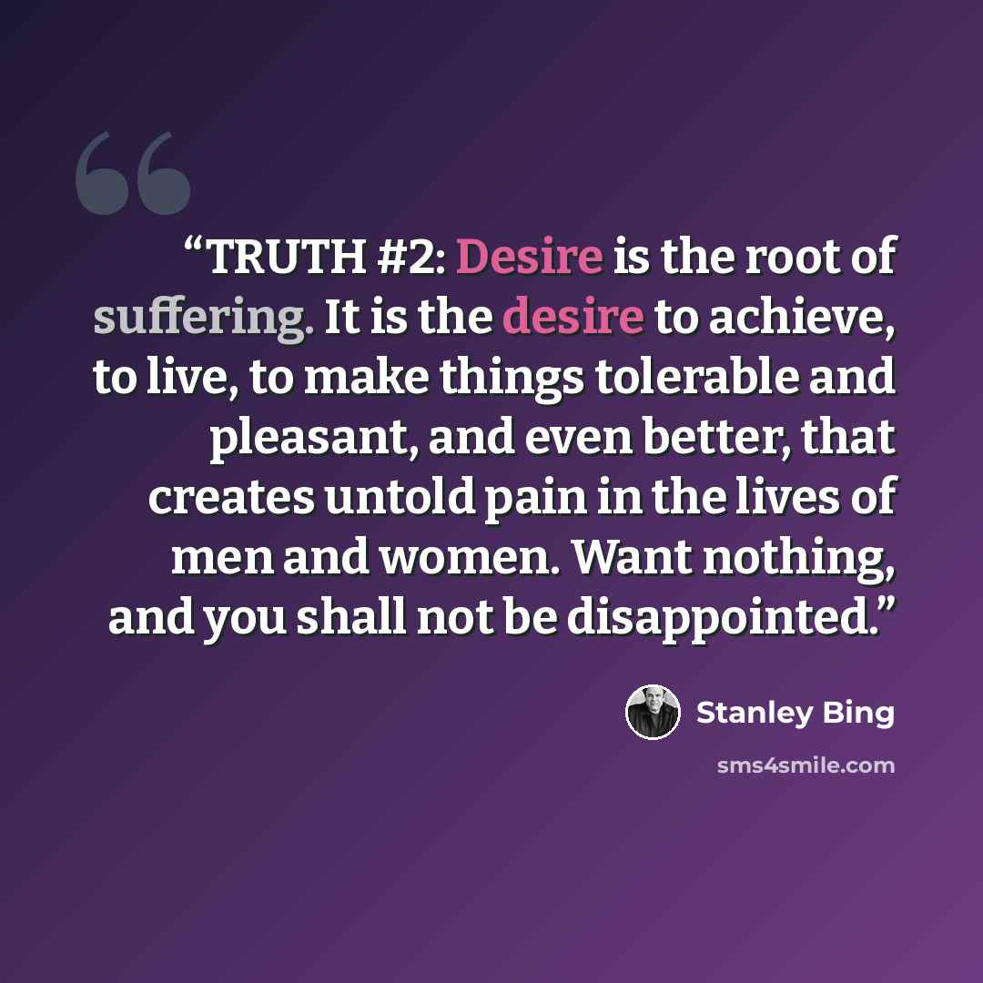 “TRUTH #2: Desire is the root of suffering. It is the desire to achieve, to live, to make things tolerable and pleasant, and even better, that creates untold pain in the lives of men and women. Want nothing, and you shall not be disappointed.” quote by Stanley Bing