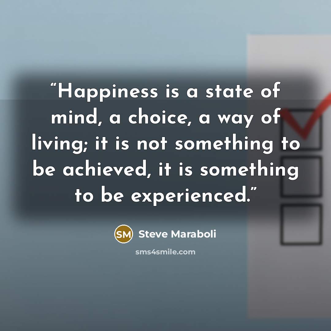 “Happiness is a state of mind, a choice, a way of living; it is not something to be achieved, it is something to be experienced.” quote by Steve Maraboli