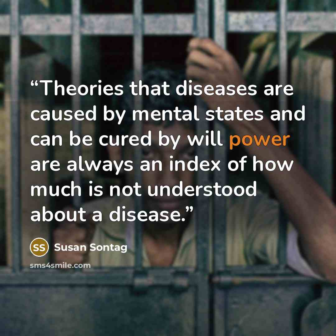 “Theories that diseases are caused by mental states and can be cured by will power are always an index of how much is not understood about a disease.” quote by Susan Sontag