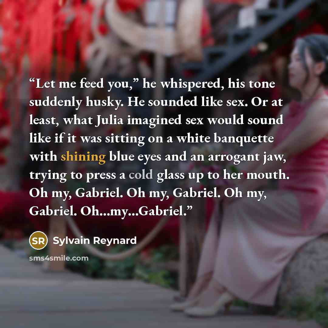 “Let me feed you,” he whispered, his tone suddenly husky. He sounded like sex. Or at least, what Julia imagined sex would sound like if it was sitting on a white banquette with shining blue eyes and an arrogant jaw, trying to press a cold glass up to her mouth. Oh my, Gabriel. Oh my, Gabriel. Oh…” quote by Sylvain Reynard