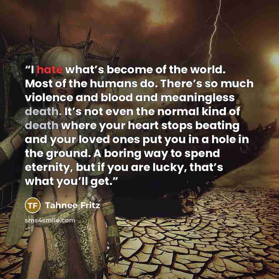 “I hate what’s become of the world. Most of the humans do. There’s so much violence and blood and meaningless death. It’s not even the normal kind of death where your heart stops beating and your loved ones put you in a hole in the ground. A boring way to spend eternity, but if you are lucky…” quote by Tahnee Fritz