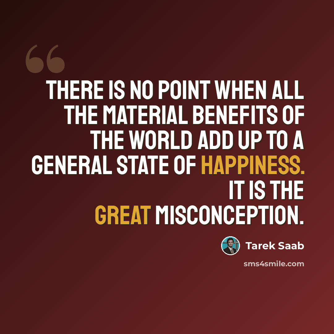 “There is no point when all the material benefits of the world add up to a general state of happiness. It is the Great Misconception.” quote by Tarek Saab