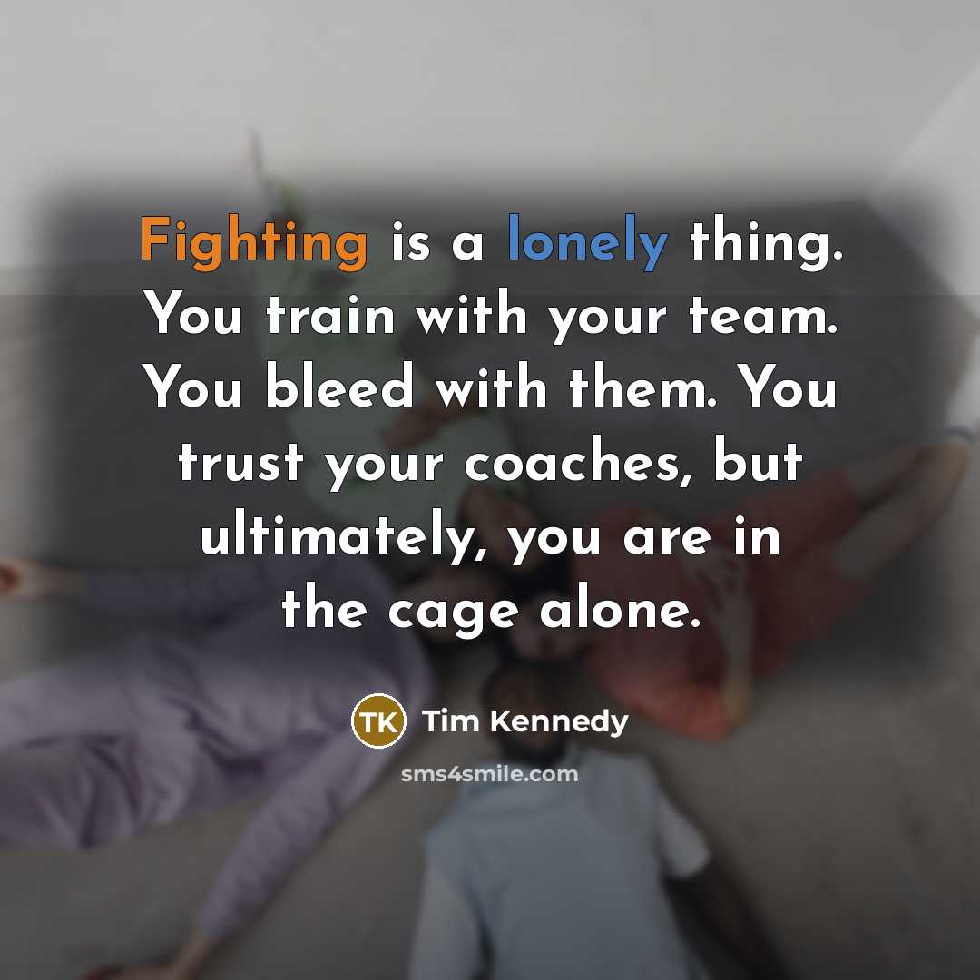 “Fighting is a lonely thing. You train with your team. You bleed with them. You trust your coaches, but ultimately, you are in the cage alone.” quote by Tim Kennedy