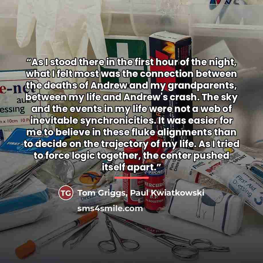 “As I stood there in the first hour of the night, what I felt most was the connection between the deaths of Andrew and my grandparents, between my life and Andrew's crash. The sky and the events in my life were not a web of inevitable synchronicities. It was easier for me to believe in these fluke…” quote by Paul Kwiatkowski Tom Griggs