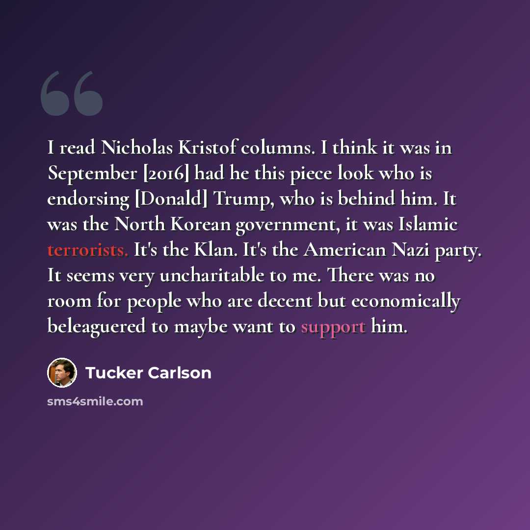 “I read Nicholas Kristof columns. I think it was in September [2016] had he this piece look who is endorsing [Donald] Trump, who is behind him. It was the North Korean government, it was Islamic terrorists. It's the Klan. It's the American Nazi party. It seems very uncharitable to me. There was no…” quote by Tucker Carlson