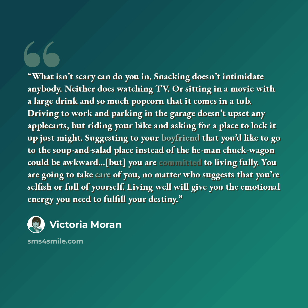“What isn’t scary can do you in. Snacking doesn’t intimidate anybody. Neither does watching TV. Or sitting in a movie with a large drink and so much popcorn that it comes in a tub. Driving to work and parking in the garage doesn’t upset any applecarts, but riding your bike and asking for a place to…” quote by Victoria Moran