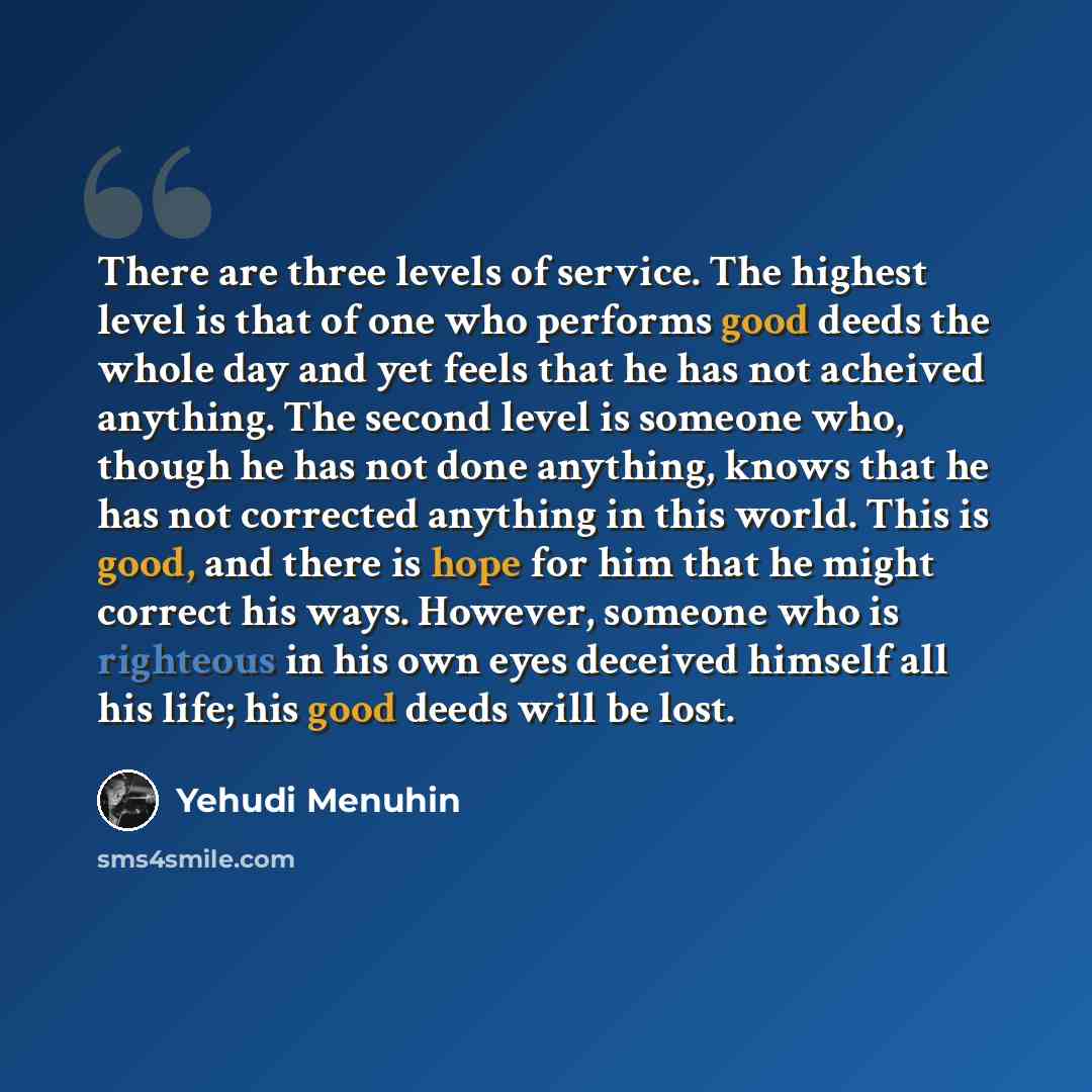 “There are three levels of service. The highest level is that of one who performs good deeds the whole day and yet feels that he has not acheived anything. The second level is someone who, though he has not done anything, knows that he has not corrected anything in this world. This is good, and…” quote by Yehudi Menuhin