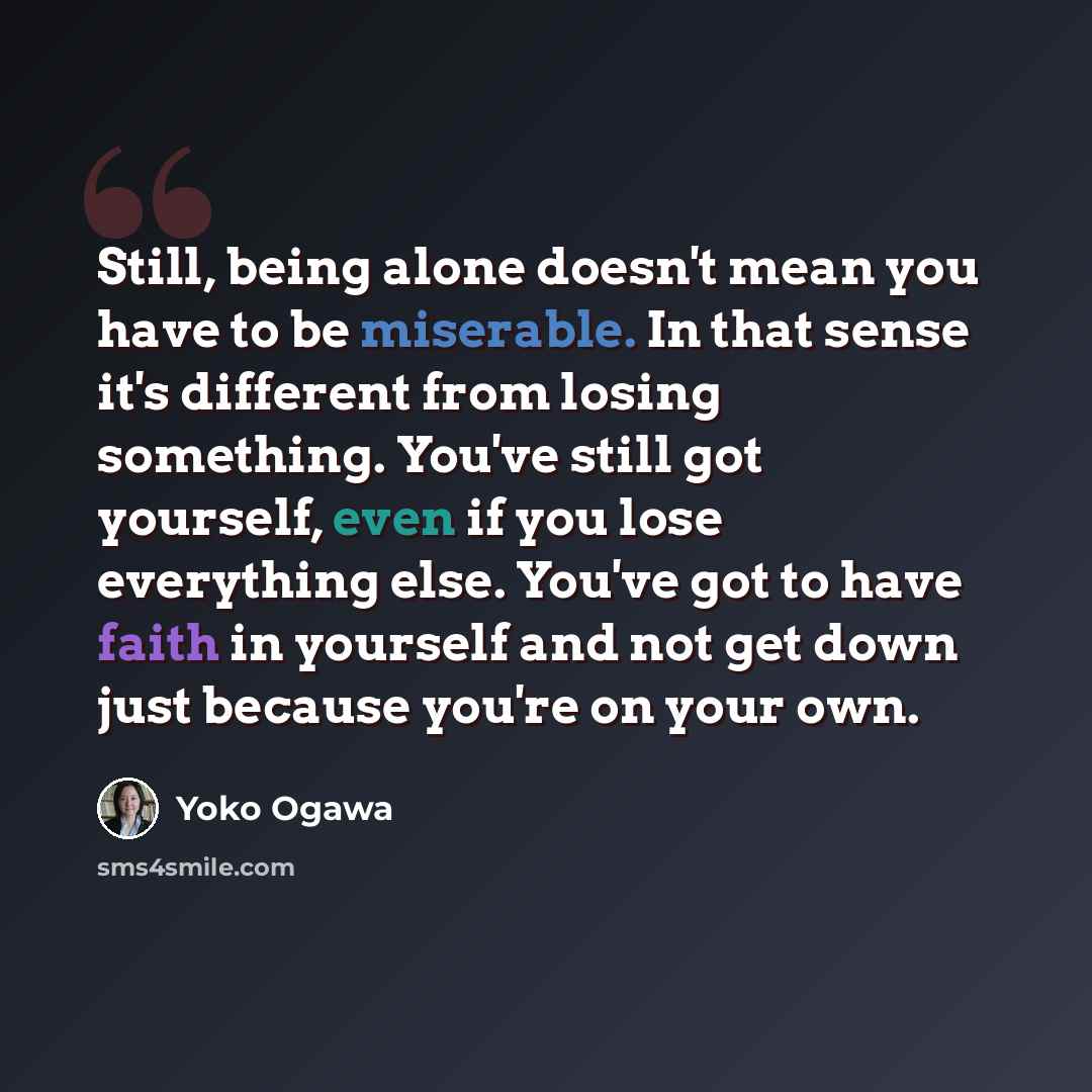 “Still, being alone doesn't mean you have to be miserable. In that sense it's different from losing something. You've still got yourself, even if you lose everything else. You've got to have faith in yourself and not get down just because you're on your own.” quote by Yoko Ogawa
