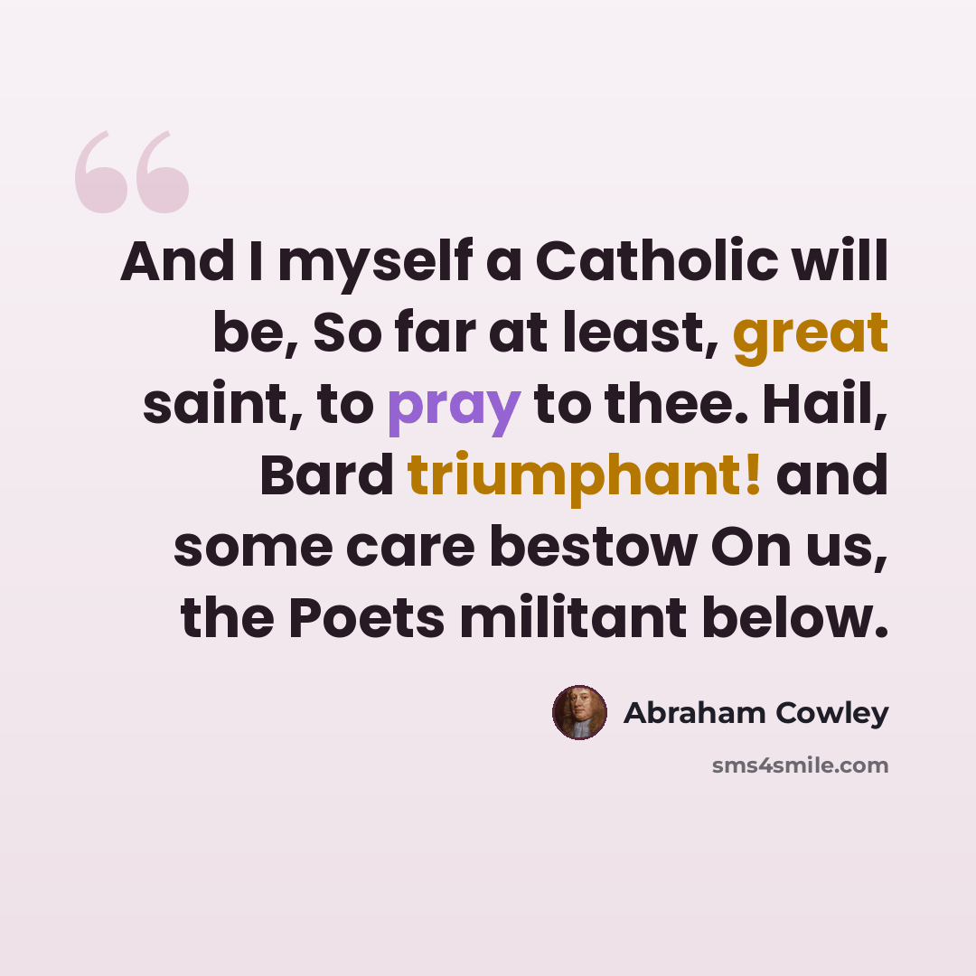 “And I myself a Catholic will be, So far at least, great saint, to pray to thee. Hail, Bard triumphant! and some care bestow On us, the Poets militant below.” quote by Abraham Cowley