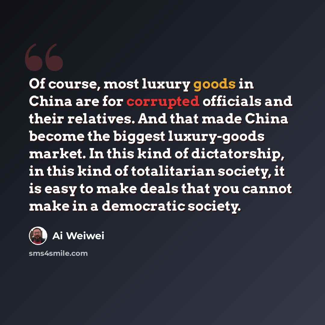 “Of course, most luxury goods in China are for corrupted officials and their relatives. And that made China become the biggest luxury-goods market. In this kind of dictatorship, in this kind of totalitarian society, it is easy to make deals that you cannot make in a democratic society.” quote by Ai Weiwei