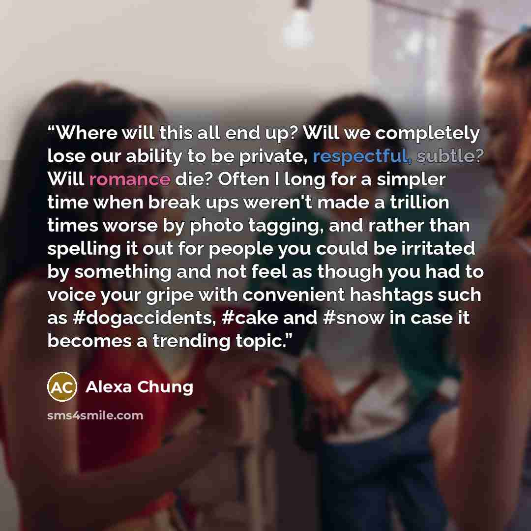 “Where will this all end up? Will we completely lose our ability to be private, respectful, subtle? Will romance die? Often I long for a simpler time when break ups weren't made a trillion times worse by photo tagging, and rather than spelling it out for people you could be irritated by something…” quote by Alexa Chung