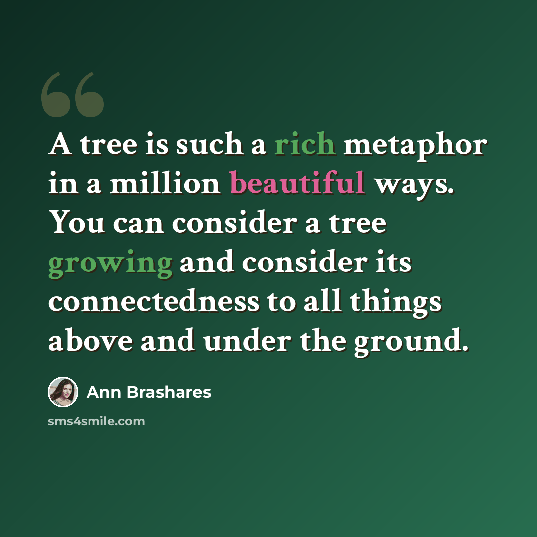 “A tree is such a rich metaphor in a million beautiful ways. You can consider a tree growing and consider its connectedness to all things above and under the ground.” quote by Ann Brashares
