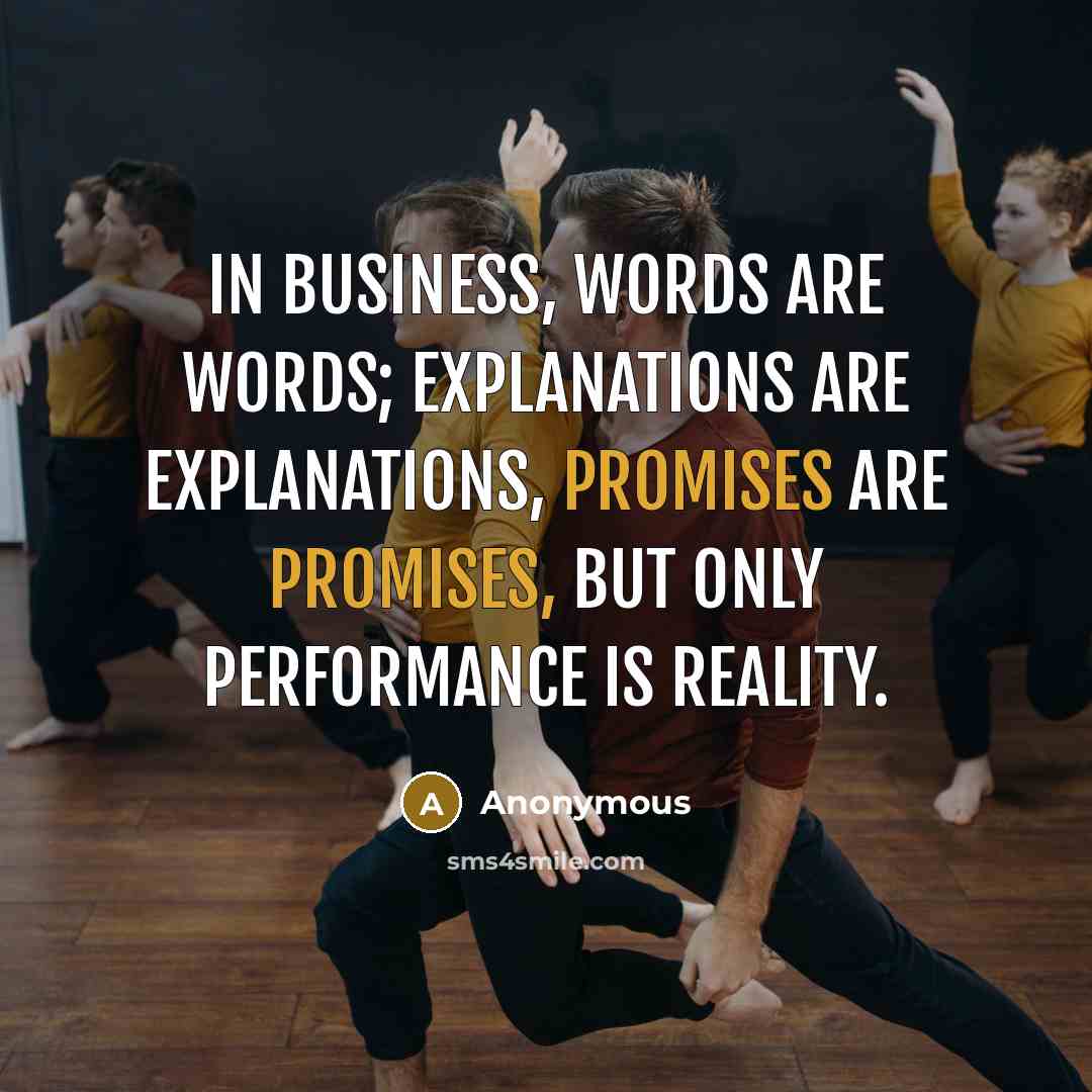 “In business, words are words; explanations are explanations, promises are promises, but only performance is reality.” quote by Anonymous