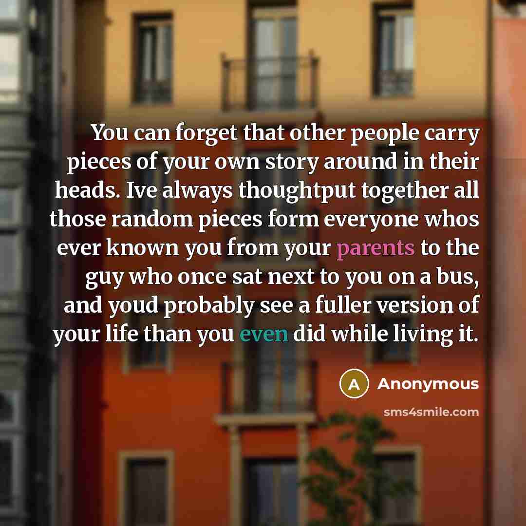 “You can forget that other people carry pieces of your own story around in their heads. Ive always thoughtput together all those random pieces form everyone whos ever known you from your parents to the guy who once sat next to you on a bus, and youd probably see a fuller version of your life than…” quote by Anonymous