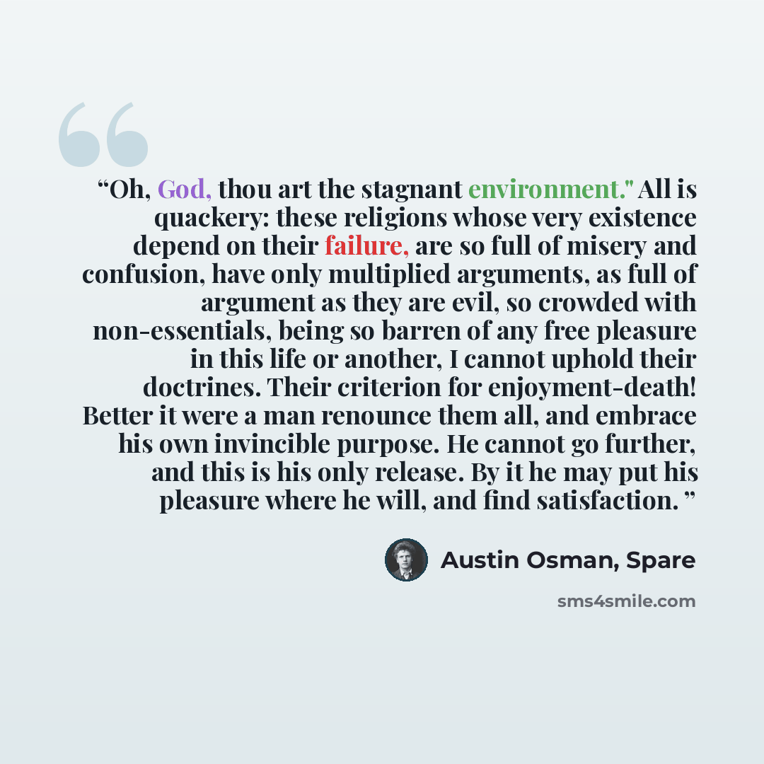 “Oh, God, thou art the stagnant environment." All is quackery: these religions whose very existence depend on their failure, are so full of misery and confusion, have only multiplied arguments, as full of argument as they are evil, so crowded with non-essentials, being so barren of any free…” quote by Austin Osman, Spare