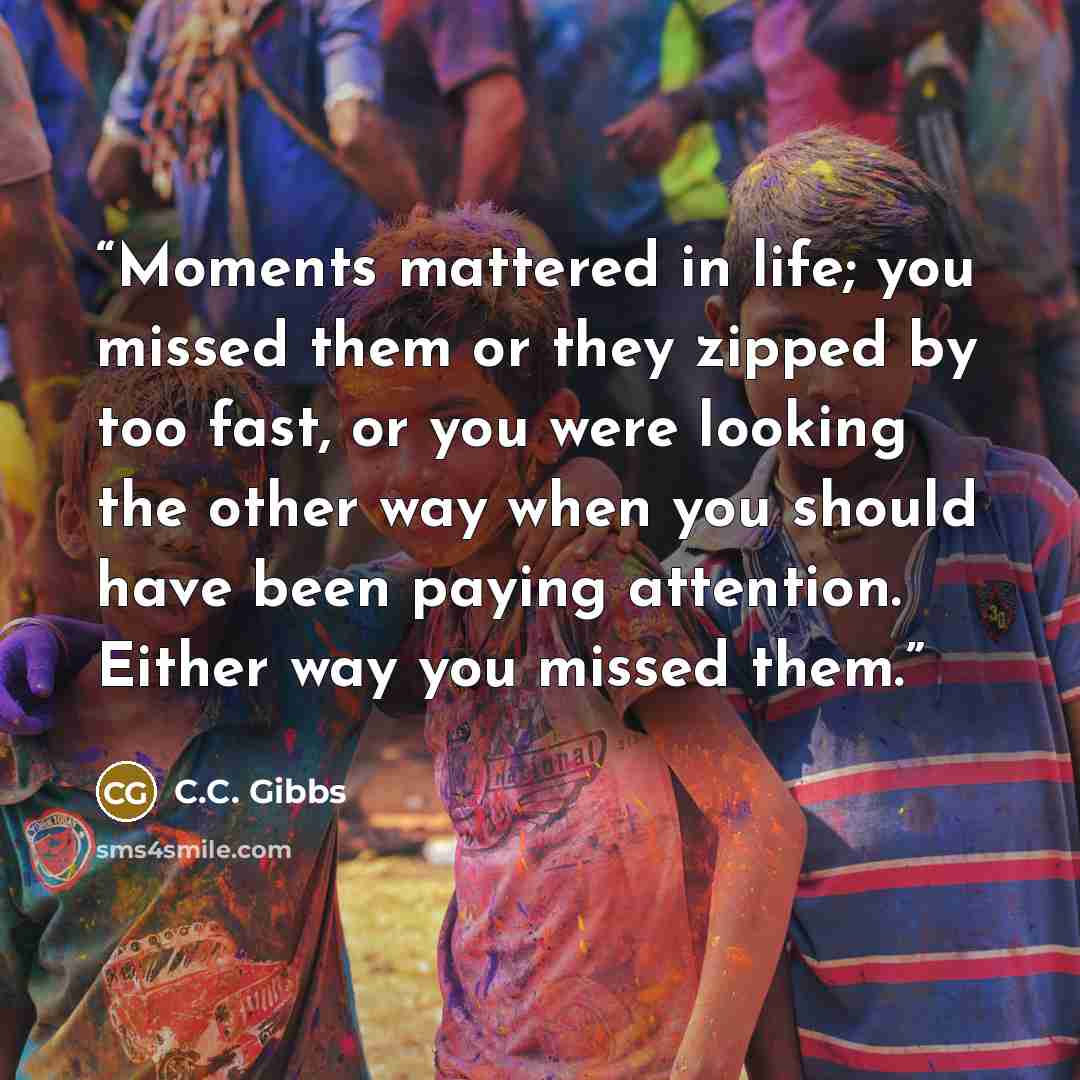“Moments mattered in life; you missed them or they zipped by too fast, or you were looking the other way when you should have been paying attention. Either way you missed them.” quote by C.C. Gibbs