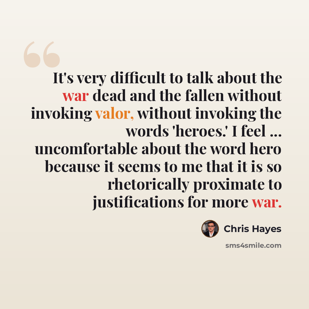 “It's very difficult to talk about the war dead and the fallen without invoking valor, without invoking the words 'heroes.' I feel ... uncomfortable about the word hero because it seems to me that it is so rhetorically proximate to justifications for more war.” quote by Chris Hayes