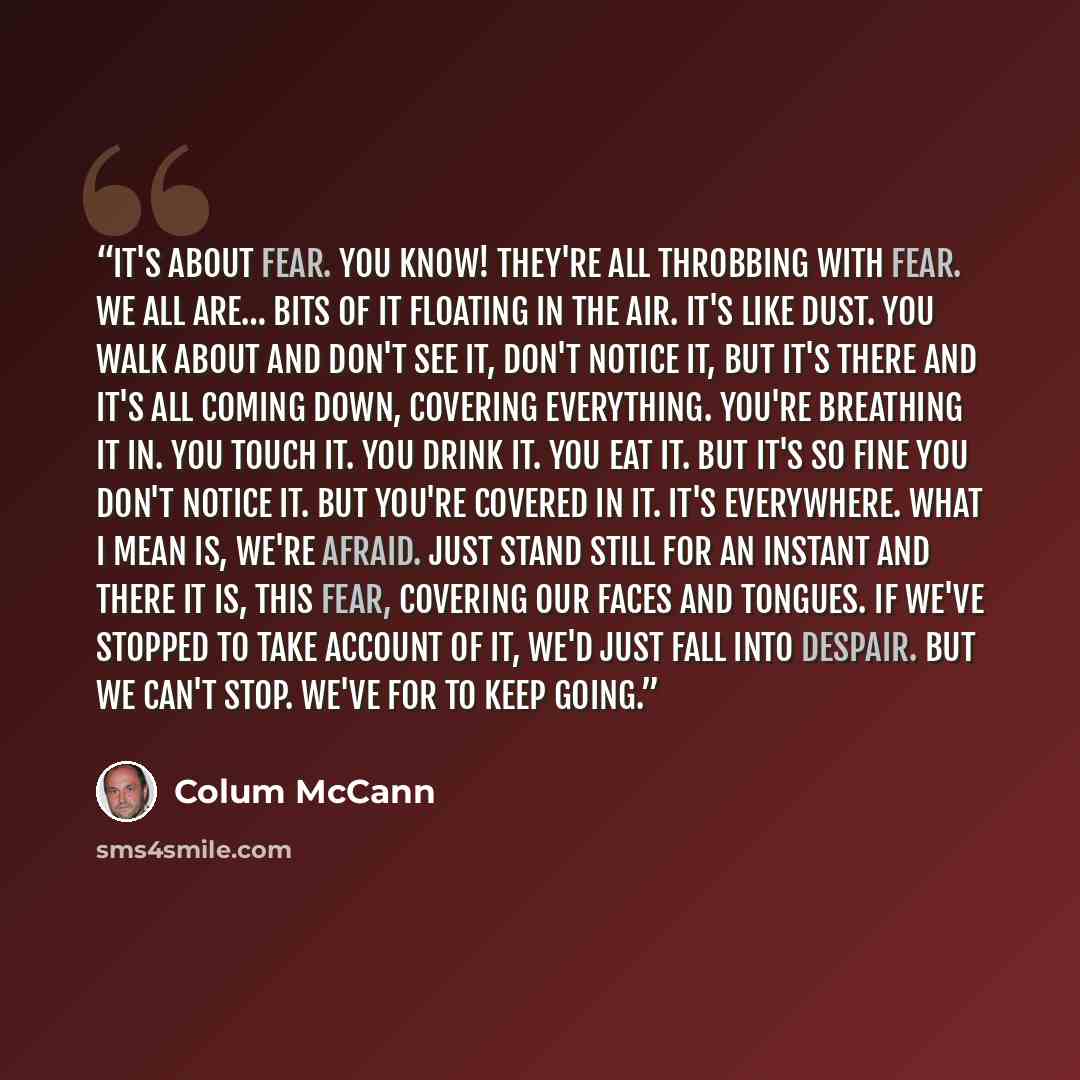 “It's about fear. You know! They're all throbbing with fear. We all are… Bits of it floating in the air. It's like dust. You walk about and don't see it, don't notice it, but it's there and it's all coming down, covering everything. You're breathing it in. You touch it. You drink it. You eat it…” quote by Colum McCann