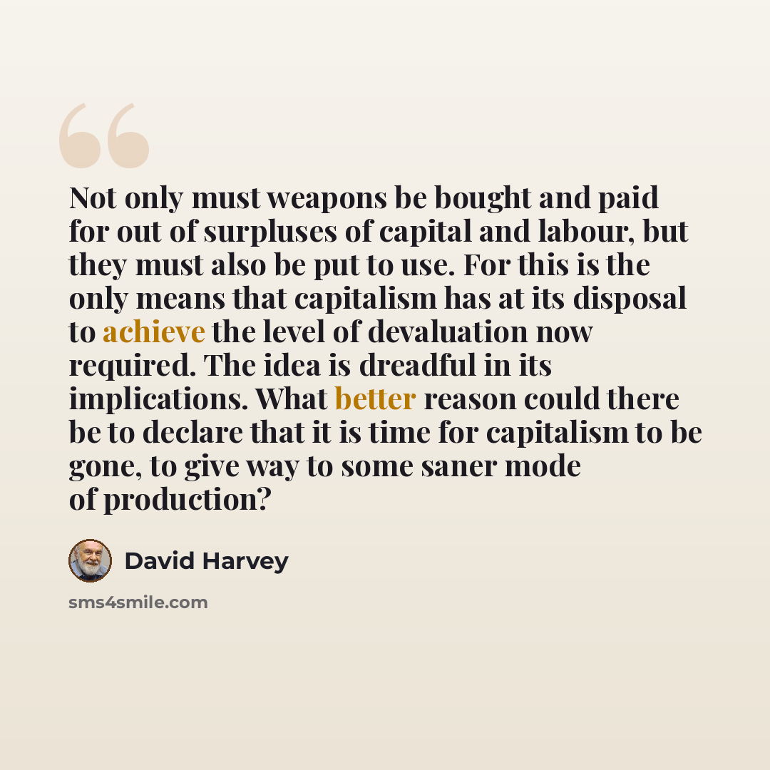 “Not only must weapons be bought and paid for out of surpluses of capital and labour, but they must also be put to use. For this is the only means that capitalism has at its disposal to achieve the level of devaluation now required. The idea is dreadful in its implications. What better reason could…” quote by David Harvey