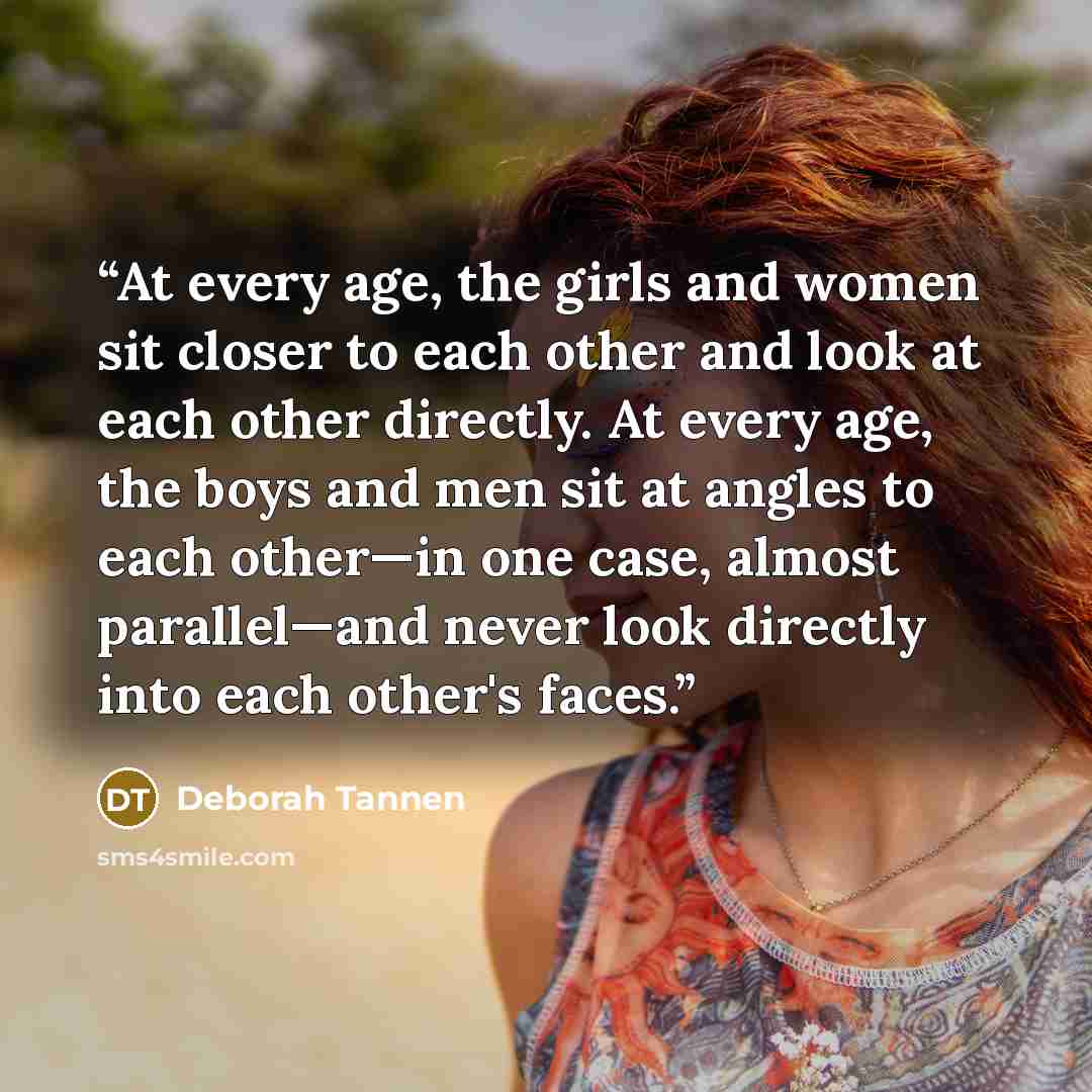“At every age, the girls and women sit closer to each other and look at each other directly. At every age, the boys and men sit at angles to each other—in one case, almost parallel—and never look directly into each other's faces.” quote by Deborah Tannen