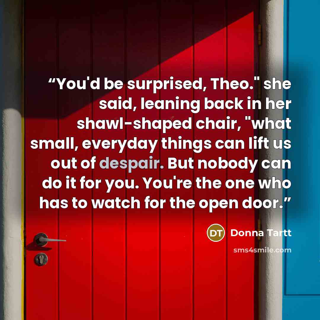 “You'd be surprised, Theo." she said, leaning back in her shawl-shaped chair, "what small, everyday things can lift us out of despair. But nobody can do it for you. You're the one who has to watch for the open door.” quote by Donna Tartt