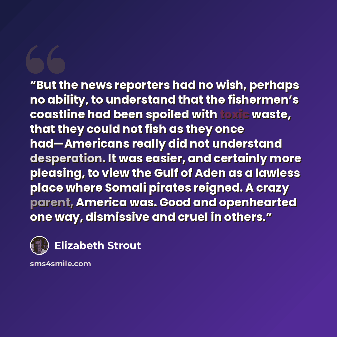 “But the news reporters had no wish, perhaps no ability, to understand that the fishermen’s coastline had been spoiled with toxic waste, that they could not fish as they once had—Americans really did not understand desperation. It was easier, and certainly more pleasing, to view the Gulf of Aden as…” quote by Elizabeth Strout