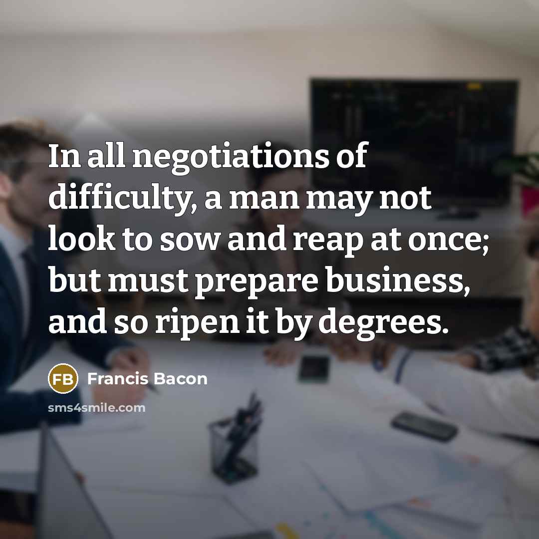 “In all negotiations of difficulty, a man may not look to sow and reap at once; but must prepare business, and so ripen it by degrees.” quote by Francis Bacon