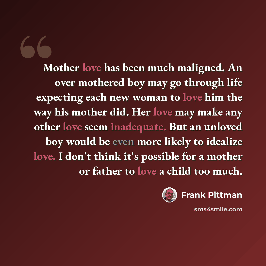 “Mother love has been much maligned. An over mothered boy may go through life expecting each new woman to love him the way his mother did. Her love may make any other love seem inadequate. But an unloved boy would be even more likely to idealize love. I don't think it's possible for a mother or…” quote by Frank Pittman