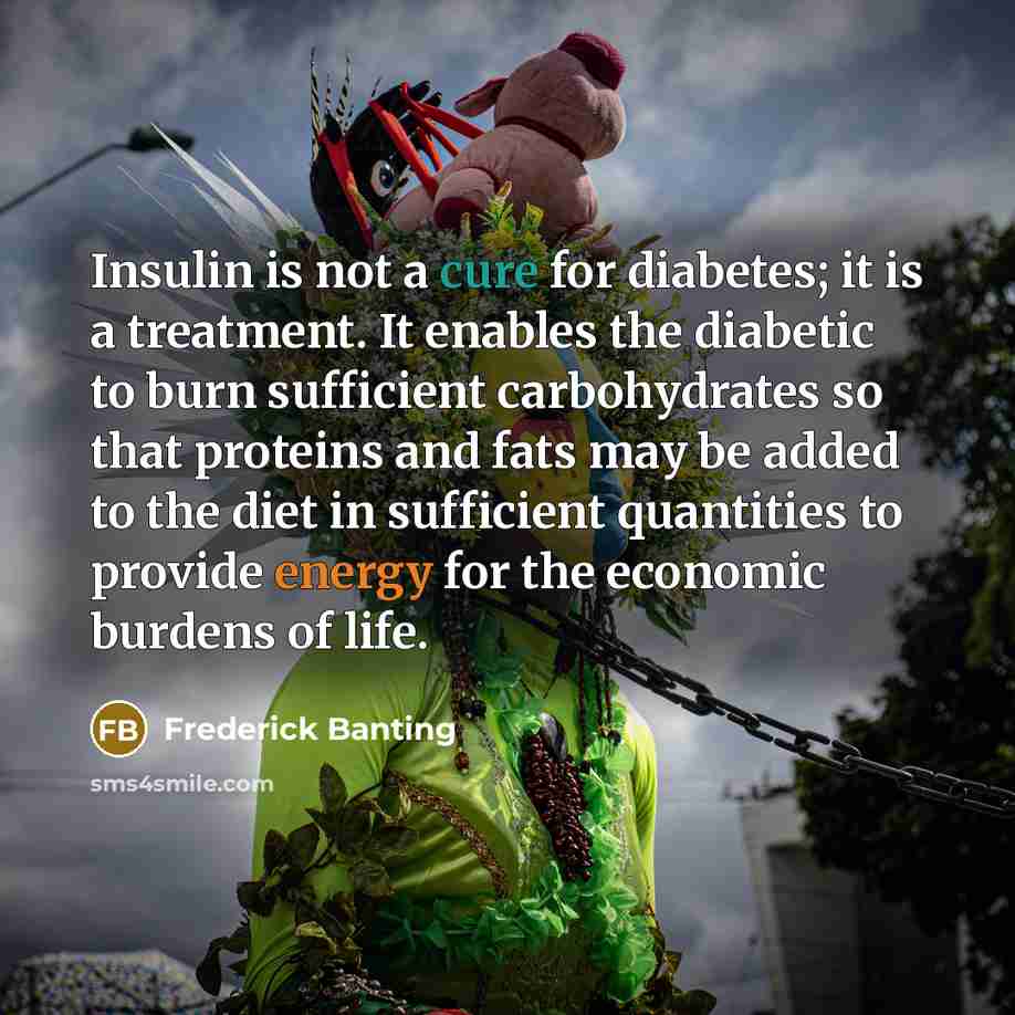 “Insulin is not a cure for diabetes; it is a treatment. It enables the diabetic to burn sufficient carbohydrates so that proteins and fats may be added to the diet in sufficient quantities to provide energy for the economic burdens of life.” quote by Frederick Banting