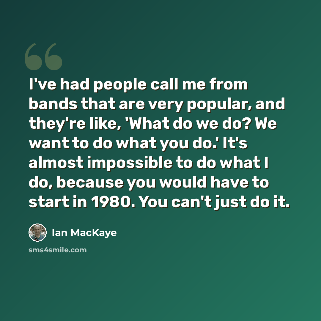 “I've had people call me from bands that are very popular, and they're like, 'What do we do? We want to do what you do.' It's almost impossible to do what I do, because you would have to start in 1980. You can't just do it.” quote by Ian MacKaye