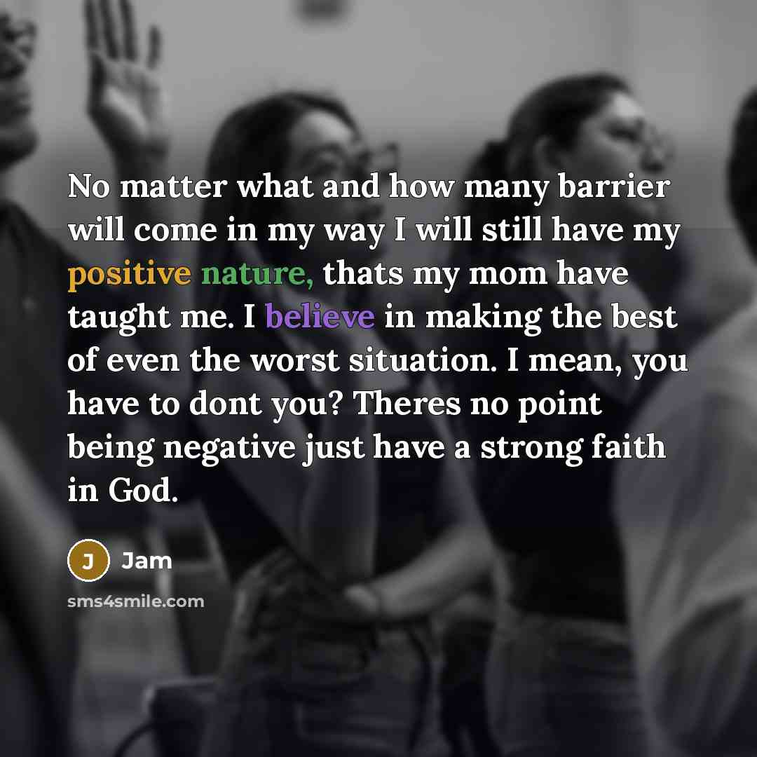 “No matter what and how many barrier will come in my way I will still have my positive nature, thats my mom have taught me. I believe in making the best of even the worst situation. I mean, you have to dont you? Theres no point being negative just have a strong faith in God.” quote by Jam