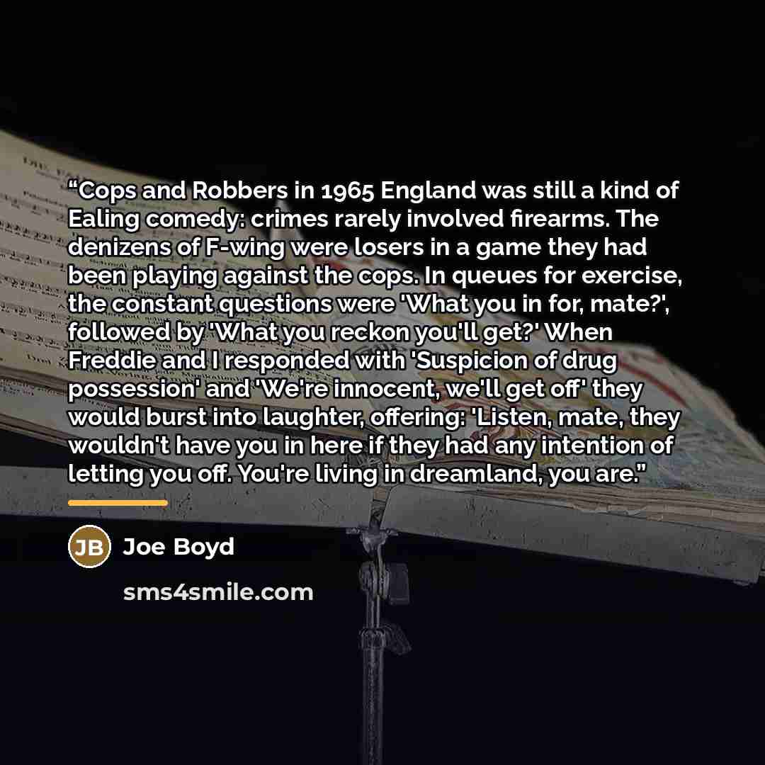 “Cops and Robbers in 1965 England was still a kind of Ealing comedy: crimes rarely involved firearms. The denizens of F-wing were losers in a game they had been playing against the cops. In queues for exercise, the constant questions were 'What you in for, mate?', followed by 'What you reckon…” quote by Joe Boyd
