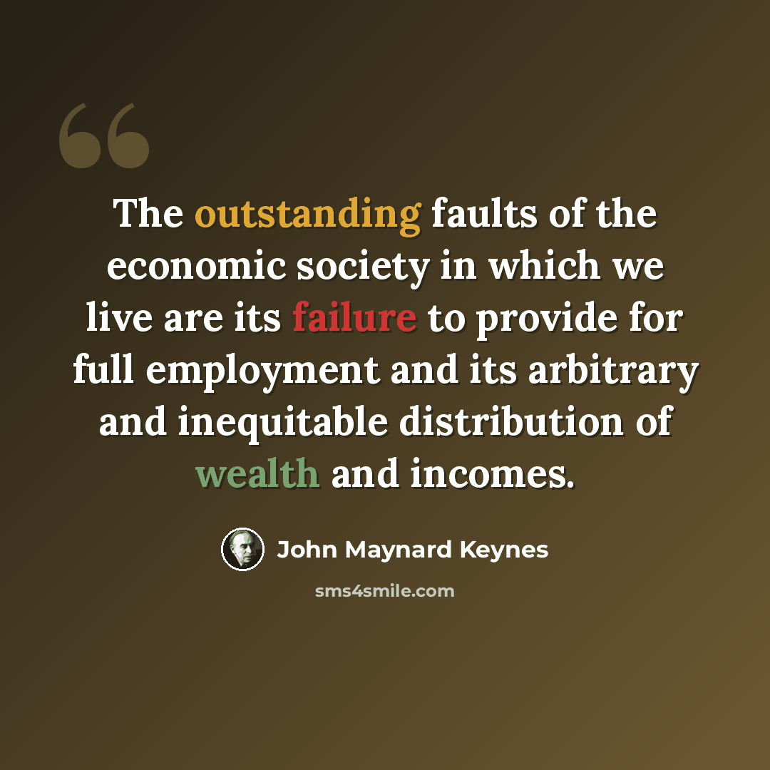 “The outstanding faults of the economic society in which we live are its failure to provide for full employment and its arbitrary and inequitable distribution of wealth and incomes.” quote by John Maynard Keynes
