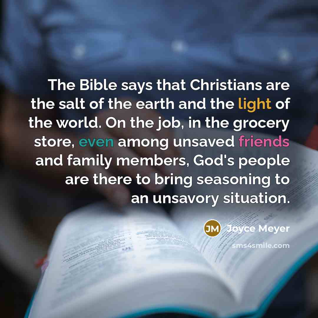 “The Bible says that Christians are the salt of the earth and the light of the world. On the job, in the grocery store, even among unsaved friends and family members, God's people are there to bring seasoning to an unsavory situation.” quote by Joyce Meyer