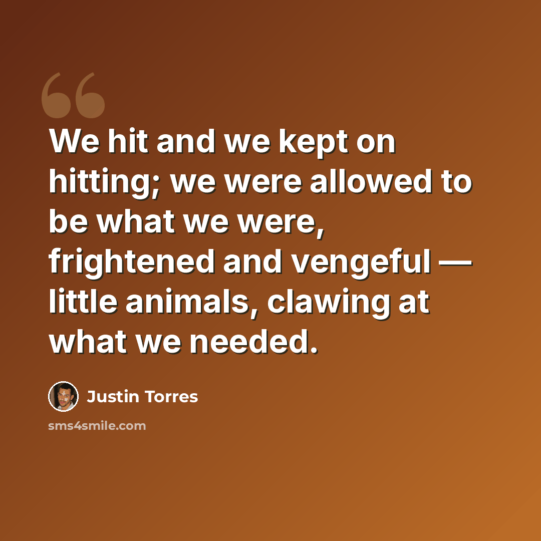 “We hit and we kept on hitting; we were allowed to be what we were, frightened and vengeful — little animals, clawing at what we needed.” quote by Justin Torres