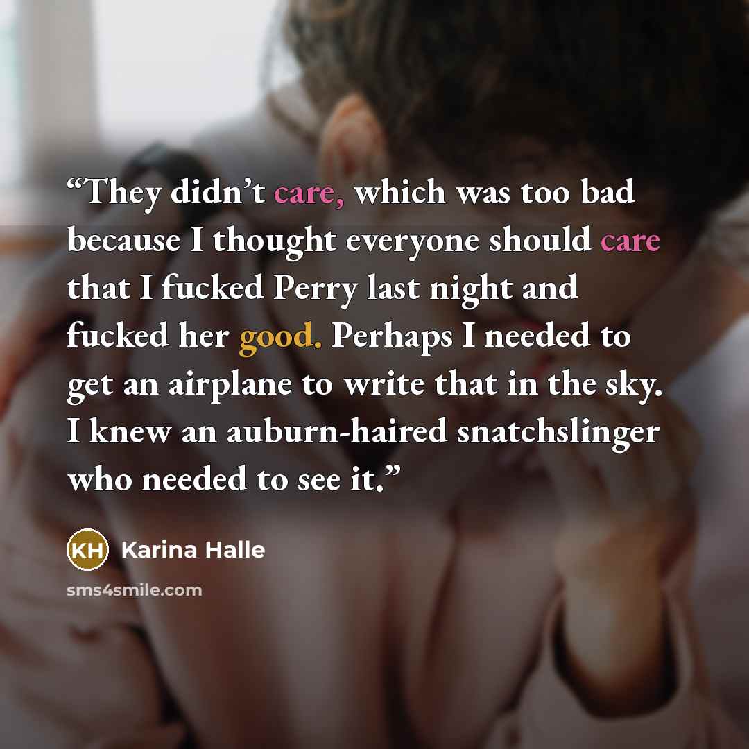 “They didn’t care, which was too bad because I thought everyone should care that I fucked Perry last night and fucked her good. Perhaps I needed to get an airplane to write that in the sky. I knew an auburn-haired snatchslinger who needed to see it.” quote by Karina Halle