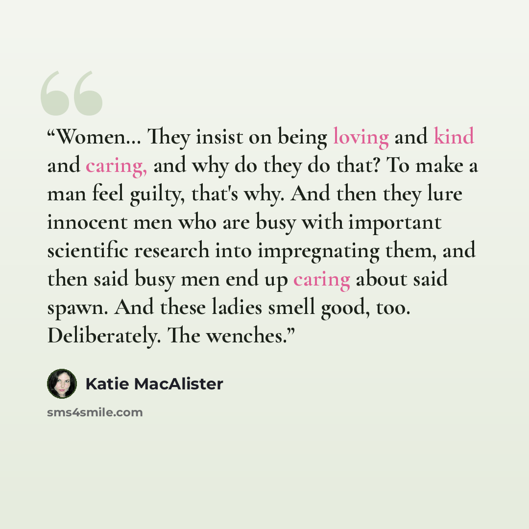 “Women… They insist on being loving and kind and caring, and why do they do that? To make a man feel guilty, that's why. And then they lure innocent men who are busy with important scientific research into impregnating them, and then said busy men end up caring about said spawn. And these ladies…” quote by Katie MacAlister