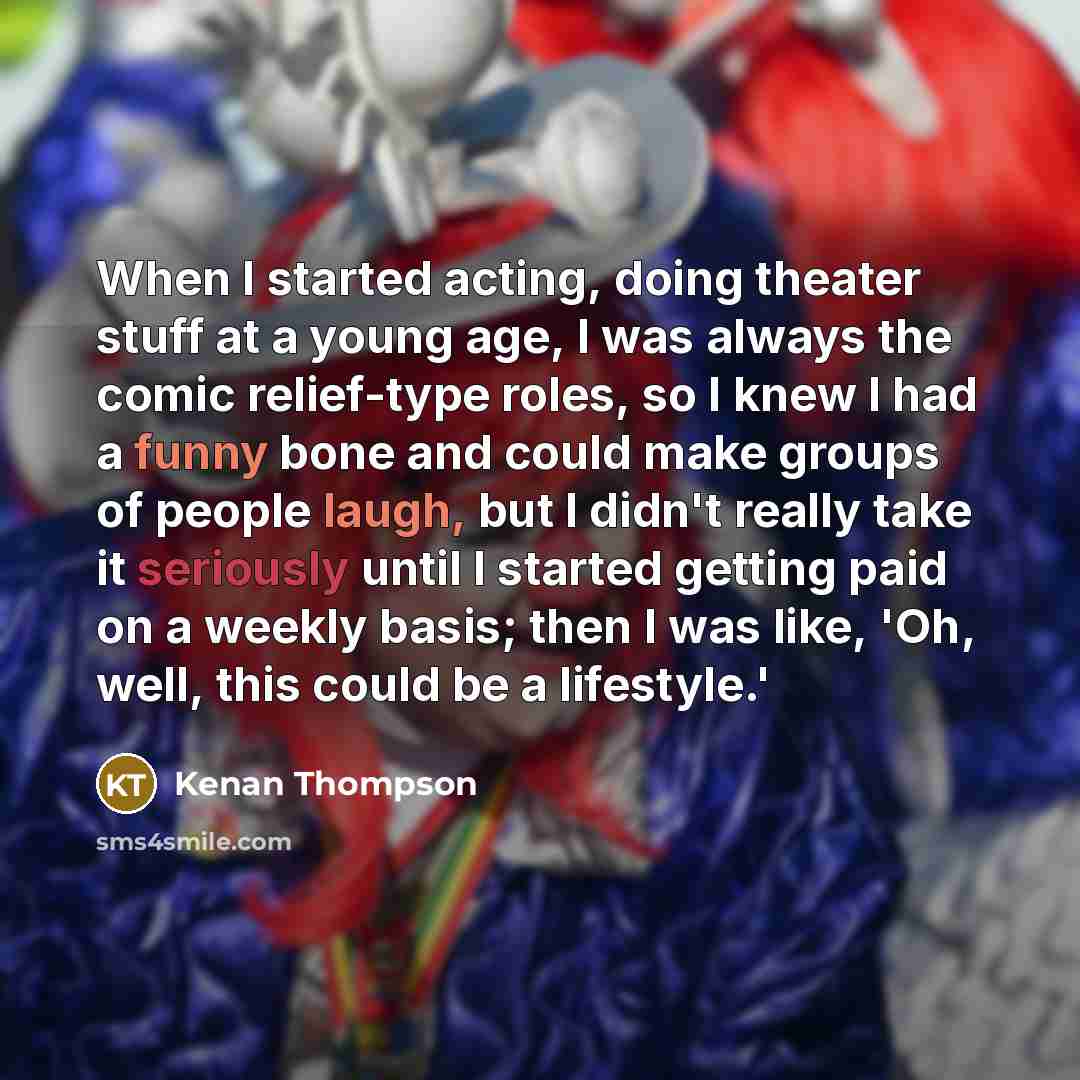 “When I started acting, doing theater stuff at a young age, I was always the comic relief-type roles, so I knew I had a funny bone and could make groups of people laugh, but I didn't really take it seriously until I started getting paid on a weekly basis; then I was like, 'Oh, well, this could be a…” quote by Kenan Thompson