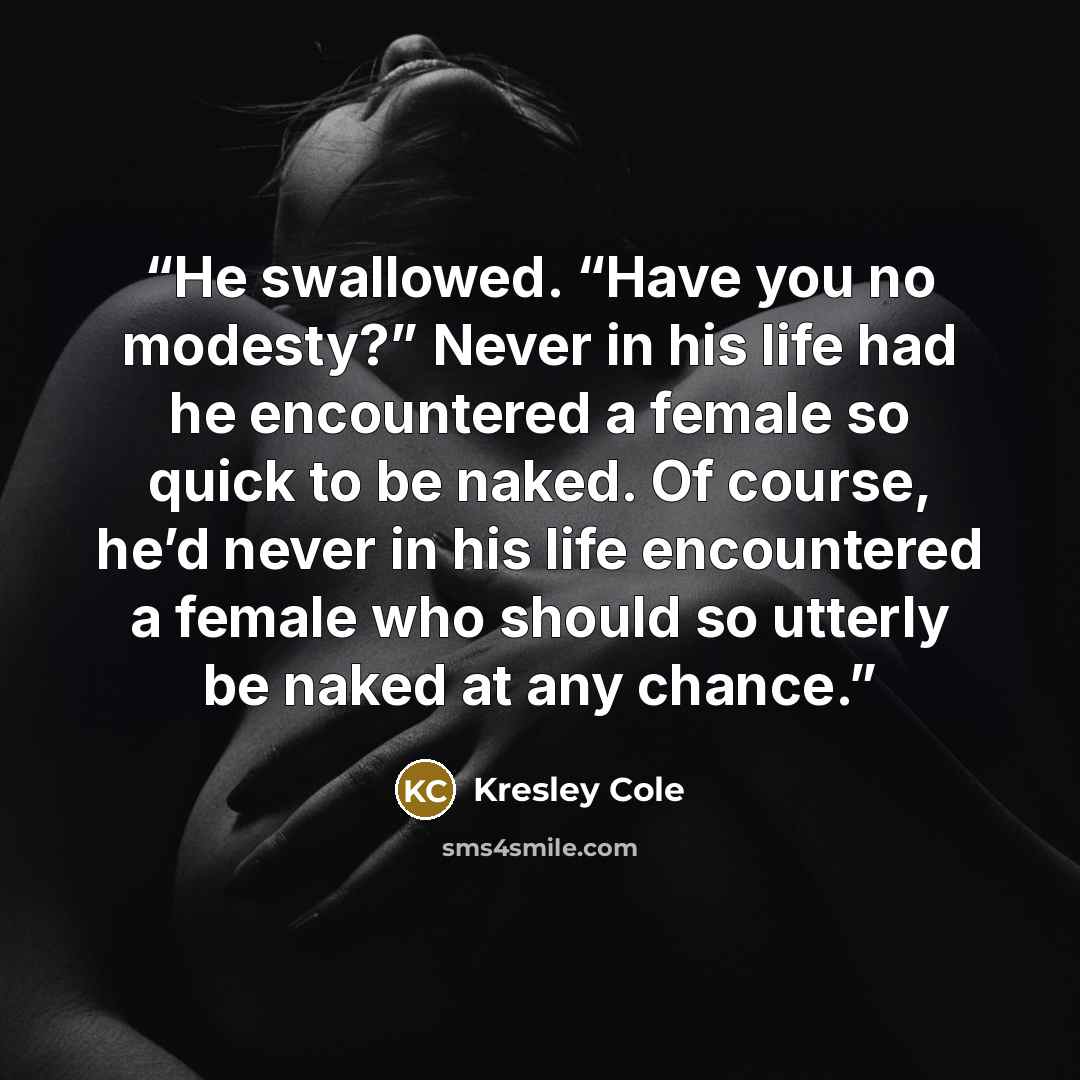 “He swallowed. “Have you no modesty?” Never in his life had he encountered a female so quick to be naked. Of course, he’d never in his life encountered a female who should so utterly be naked at any chance.” quote by Kresley Cole