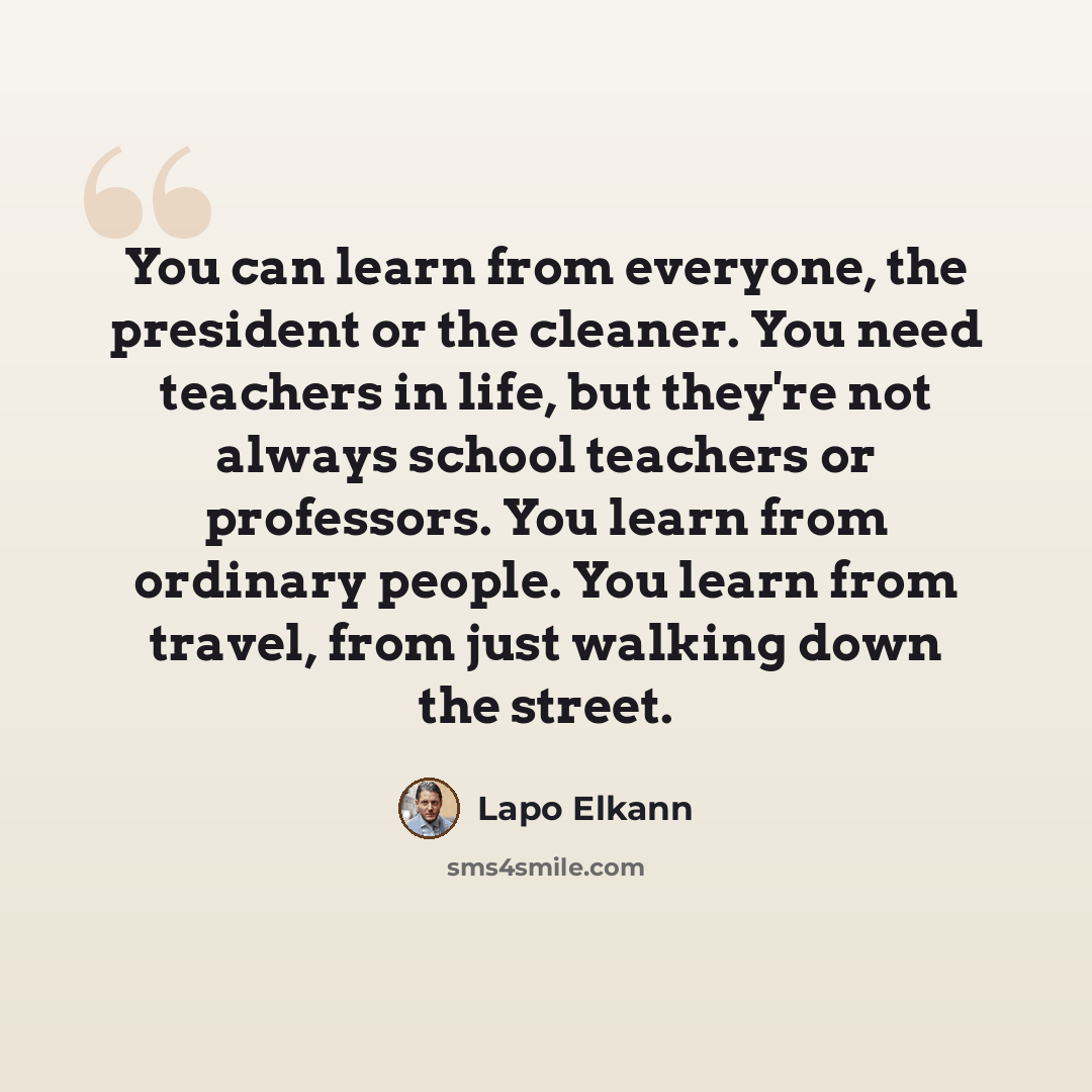 “You can learn from everyone, the president or the cleaner. You need teachers in life, but they're not always school teachers or professors. You learn from ordinary people. You learn from travel, from just walking down the street.” quote by Lapo Elkann