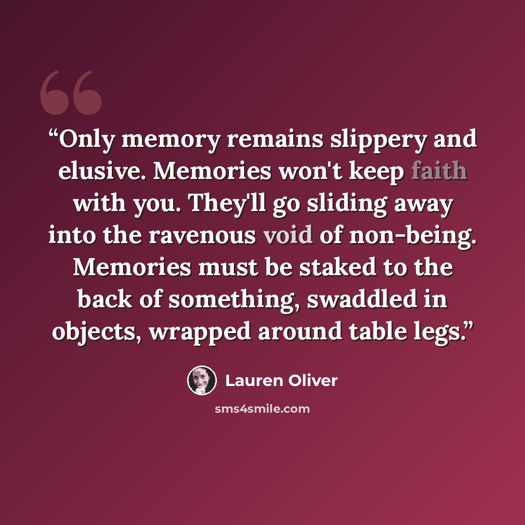 “Only memory remains slippery and elusive. Memories won't keep faith with you. They'll go sliding away into the ravenous void of non-being. Memories must be staked to the back of something, swaddled in objects, wrapped around table legs.” quote by Lauren Oliver
