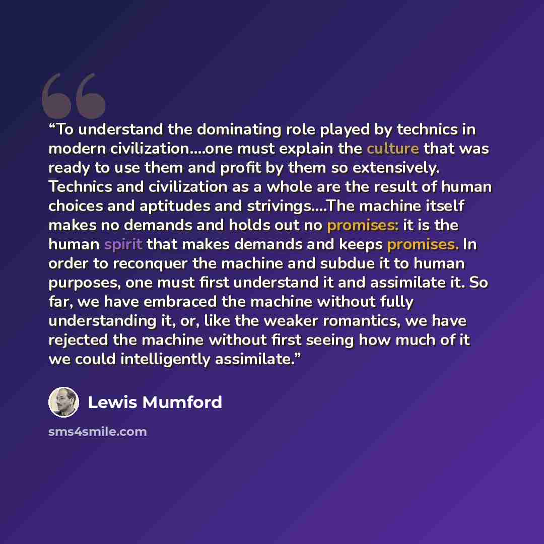 “To understand the dominating role played by technics in modern civilization….one must explain the culture that was ready to use them and profit by them so extensively. Technics and civilization as a whole are the result of human choices and aptitudes and strivings….The machine itself makes no…” quote by Lewis Mumford