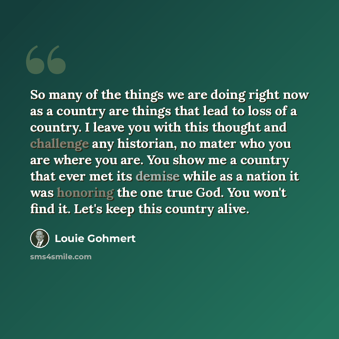 “So many of the things we are doing right now as a country are things that lead to loss of a country. I leave you with this thought and challenge any historian, no mater who you are where you are. You show me a country that ever met its demise while as a nation it was honoring the one true God. You…” quote by Louie Gohmert