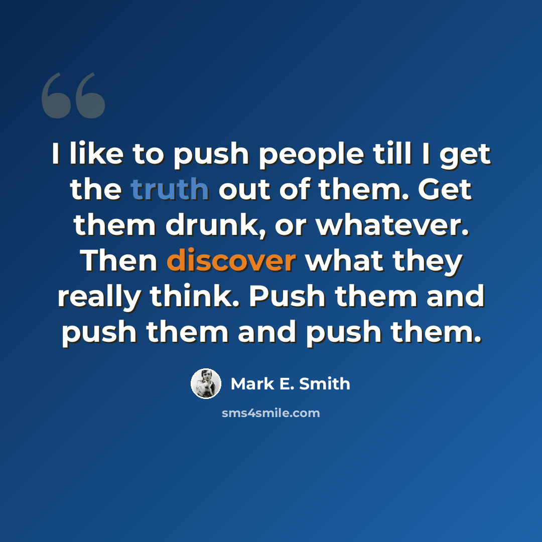 “I like to push people till I get the truth out of them. Get them drunk, or whatever. Then discover what they really think. Push them and push them and push them.” quote by Mark E. Smith