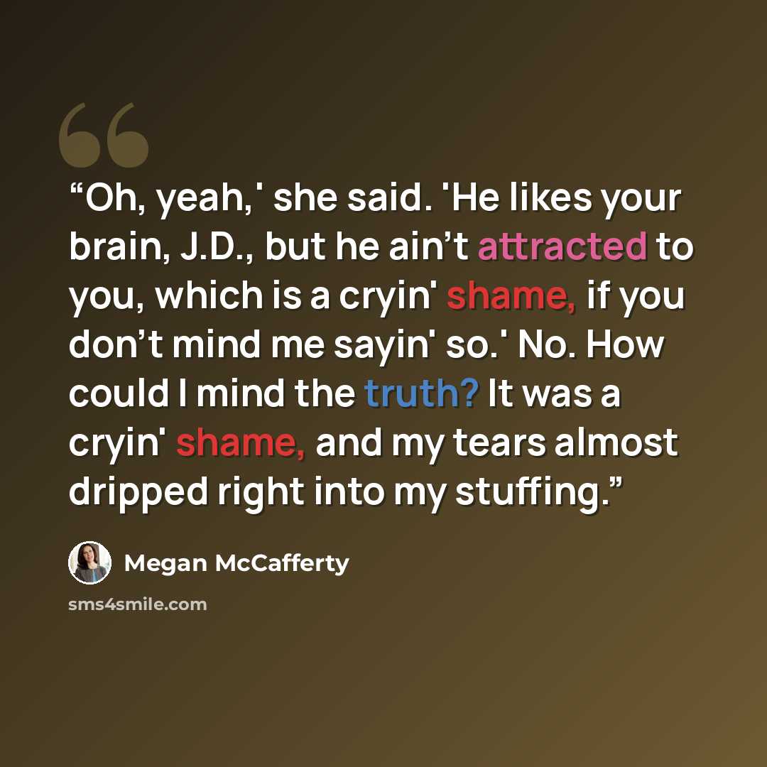 “Oh, yeah,' she said. 'He likes your brain, J.D., but he ain't attracted to you, which is a cryin' shame, if you don't mind me sayin' so.' No. How could I mind the truth? It was a cryin' shame, and my tears almost dripped right into my stuffing.” quote by Megan McCafferty