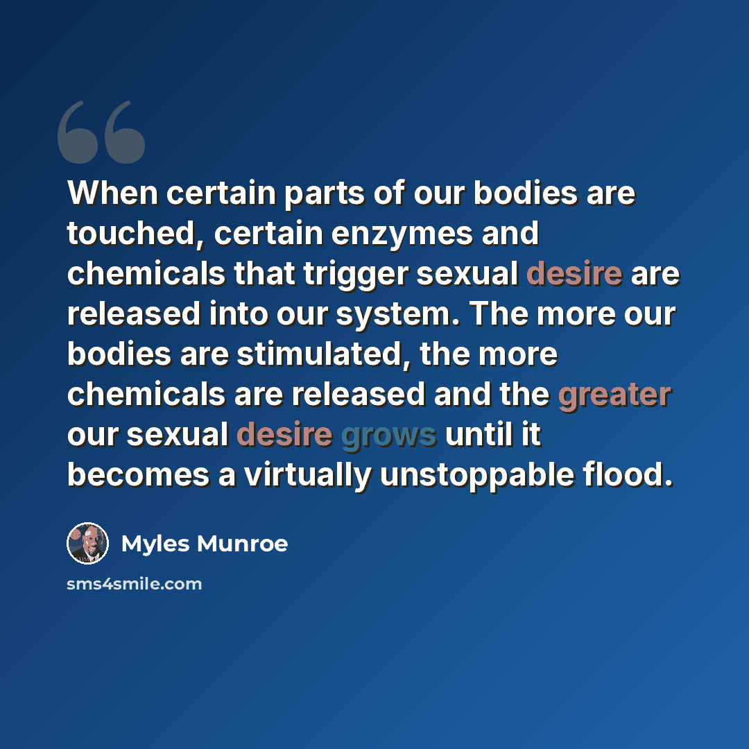 “When certain parts of our bodies are touched, certain enzymes and chemicals that trigger sexual desire are released into our system. The more our bodies are stimulated, the more chemicals are released and the greater our sexual desire grows until it becomes a virtually unstoppable flood.” quote by Myles Munroe